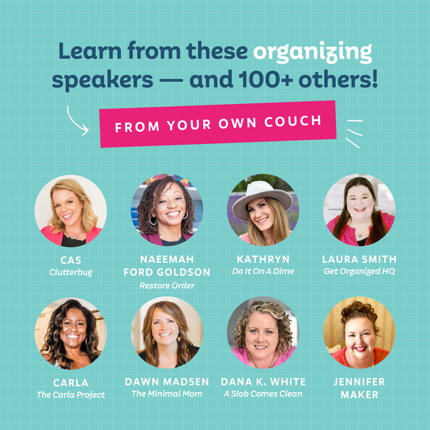 Learn from these organizing speakers — and 100+ others — from your own couch! CAs from Clutterbug, Naeemah Ford-Goldson from Restore Order, Kathryn from Do It ON A Dime, Laura Smith from Get Organize dHQ, Carla from The Carla Project, Dawn Madsen from The Minimal Mom, Dana K. White from A Slob Comes Clean, Jennifer Maker
