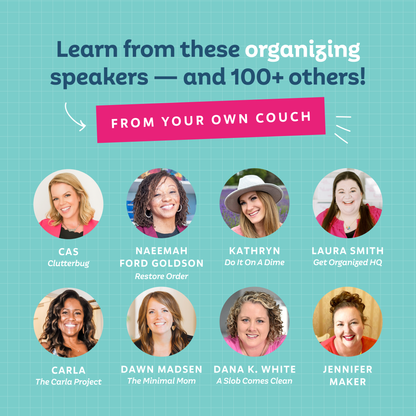 Learn from these organizing speakers — and 100+ others — from your own couch! CAs from Clutterbug, Naeemah Ford-Goldson from Restore Order, Kathryn from Do It ON A Dime, Laura Smith from Get Organize dHQ, Carla from The Carla Project, Dawn Madsen from The Minimal Mom, Dana K. White from A Slob Comes Clean, Jennifer Maker