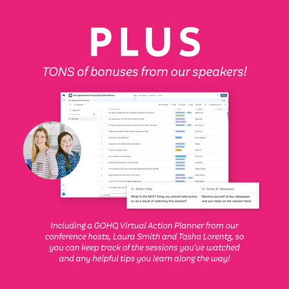 Plus TONS of bonuses from our speakers! Including a GOHQ Virtual Action Planner from our conference hosts, Laura Smith and Tasha Lorentz, so you can keep track of the session you've watched and any helpful tips you learn along the way!