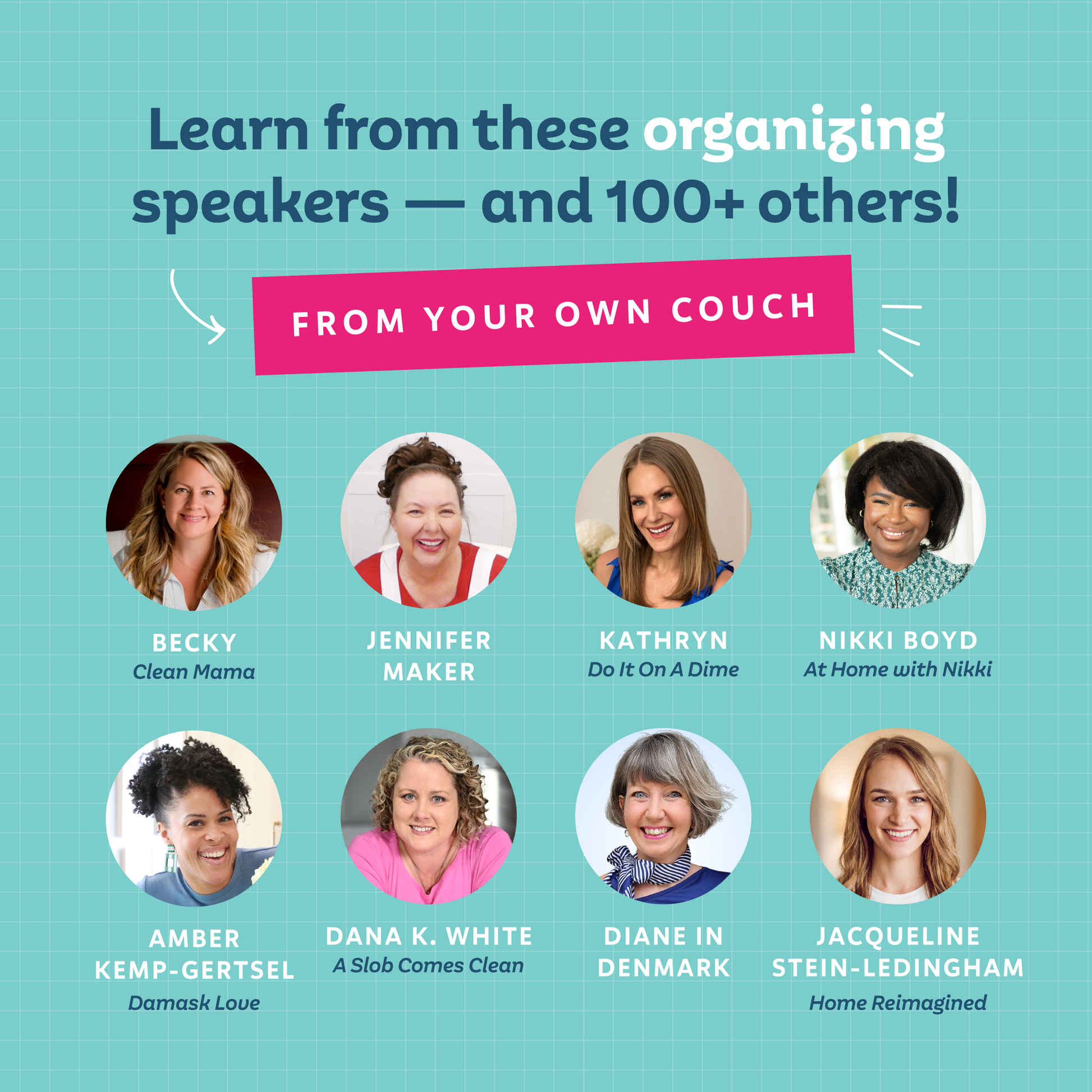 Promotional graphic with the headline 'Learn from these organizing speakers — and 100+ others!' on a teal grid background, plus a pink banner reading 'FROM YOUR COUCH.' Eight circular speaker photos and their names are shown in two rows: Becky from Clean Mama, Jennifer Maker, Kathryn from Do It On A Dime, Nikki Boyd from At Home with Nikki, Amber Kemp-Gertsel from Damask Love, Dana K. White from A Slob Comes Clean, Diane in Denmark, and Jacqueline Stein-Ledingham from Home Reimagined.