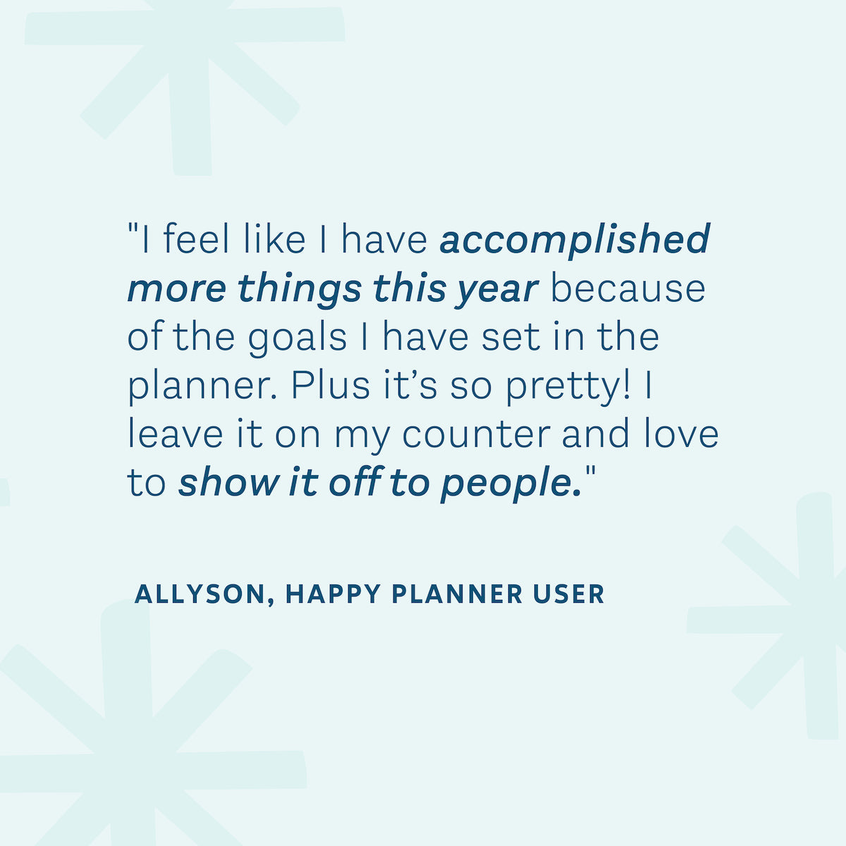 "I feel like I have accomplished more things this year because of the goals I have set in the planner. Plus it's so pretty! I leave it on my counter and I love to show it off to people." — Allyson, Happy Planner User