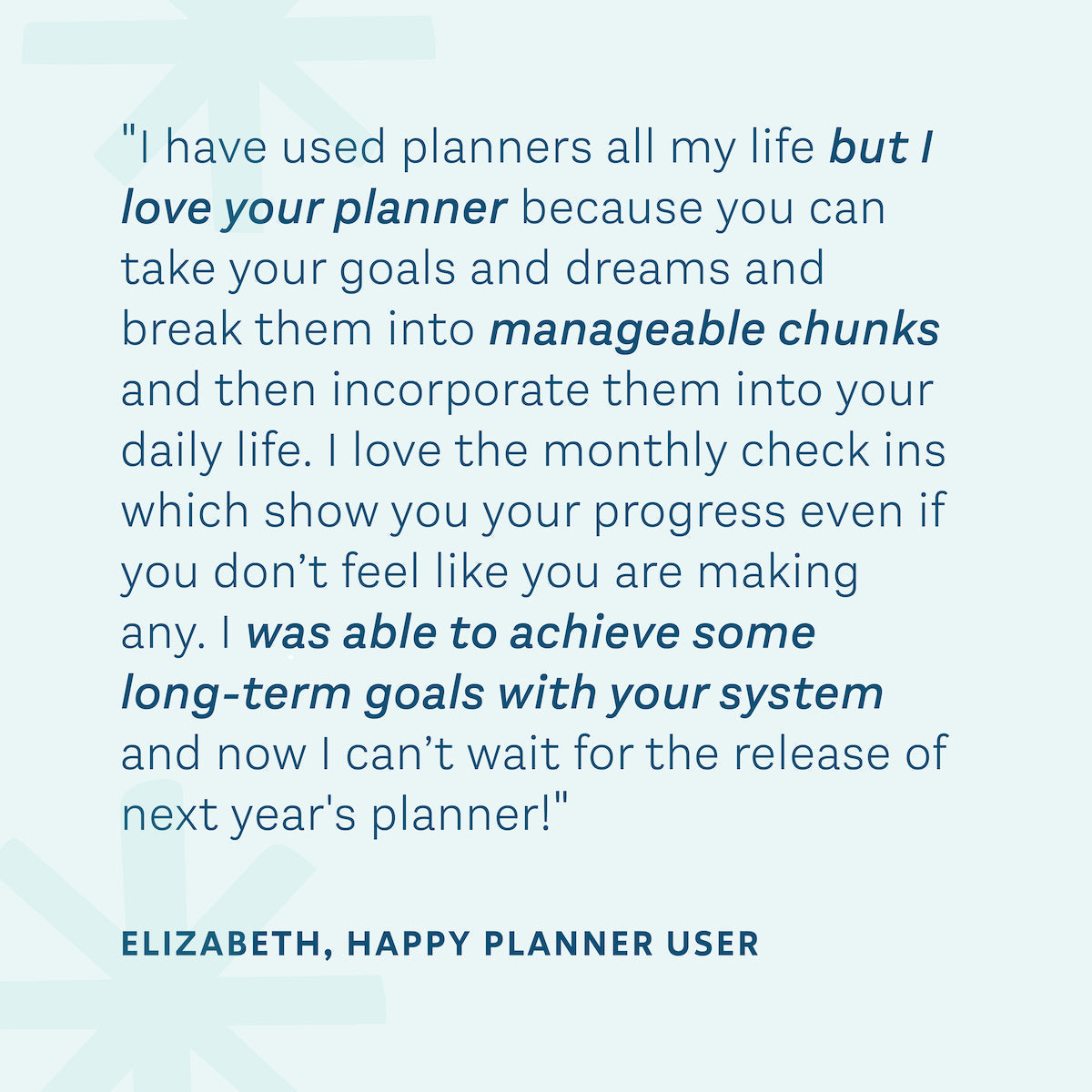 "I have used planners all my life but I love your planner because you can take your goals and dreams and break them in to manageable chunks and then incorporate them into your daily life." — Elizabeth, Happy Planner User