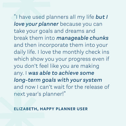 "I have used planners all my life but I love your planner because you can take your goals and dreams and break them in to manageable chunks and then incorporate them into your daily life." — Elizabeth, Happy Planner User