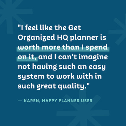 "I feel like the Get Organized HQ planner is worth more than I spend on it, and I can't imagine not having such an easy system to work with in such great quality." — Karen, Happy Planner User
