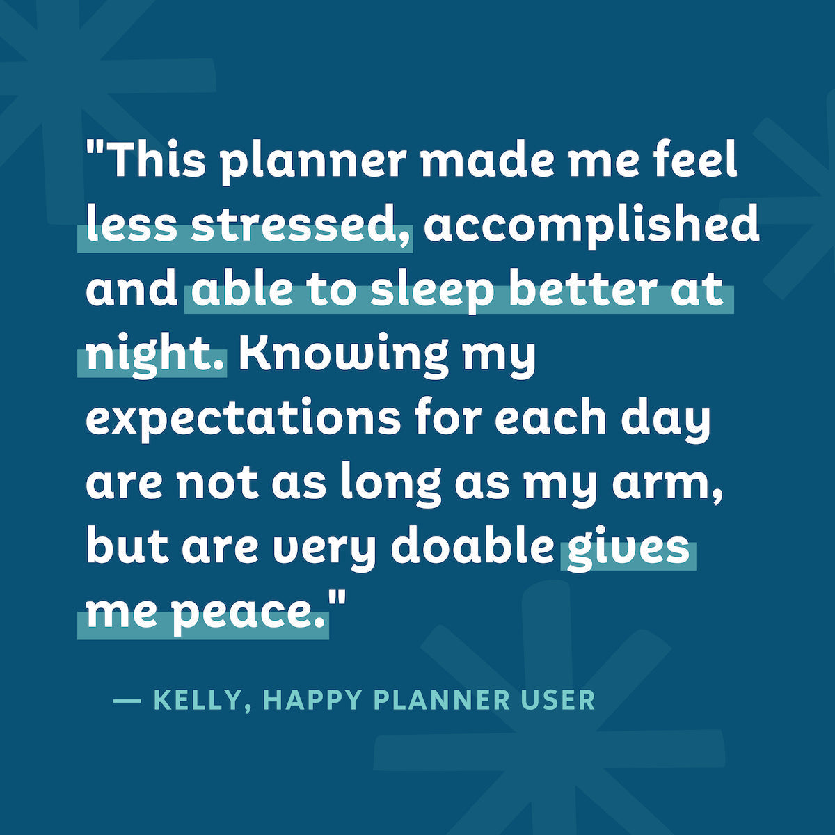 "This planner made me feel less stressed, accomplished, and able to sleep better at night. Knowing my expectations for each day are not as long as my arm, but are very doable gives me peace." — Kelly, Happy Planner User