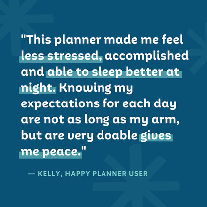 "This planner made me feel less stressed, accomplished, and able to sleep better at night. Knowing my expectations for each day are not as long as my arm, but are very doable gives me peace." — Kelly, Happy Planner User
