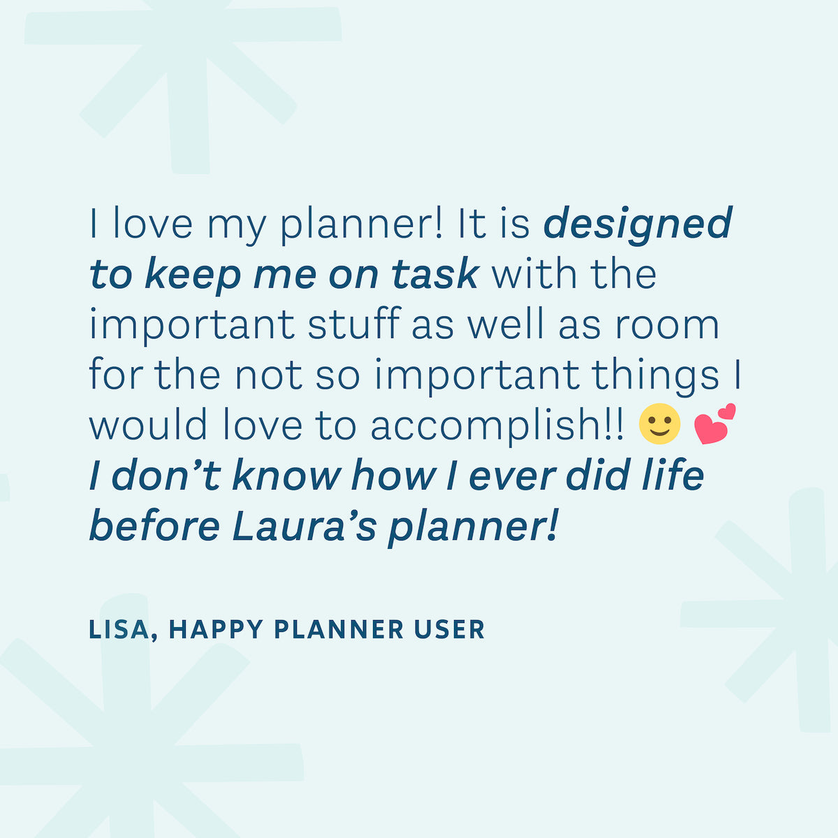"I love my planner! It is designed to keep me on task with the important stuff as well as room for the not so important things I would love to accomplish!! I don't know how I ever did life before Laura's planner!" — Lisa, Happy Planner User