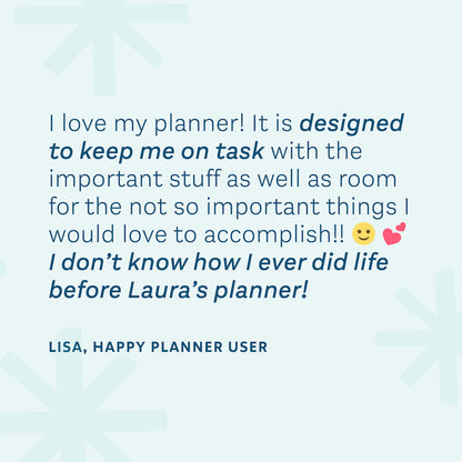 "I love my planner! It is designed to keep me on task with the important stuff as well as room for the not so important things I would love to accomplish!! I don't know how I ever did life before Laura's planner!" — Lisa, Happy Planner User