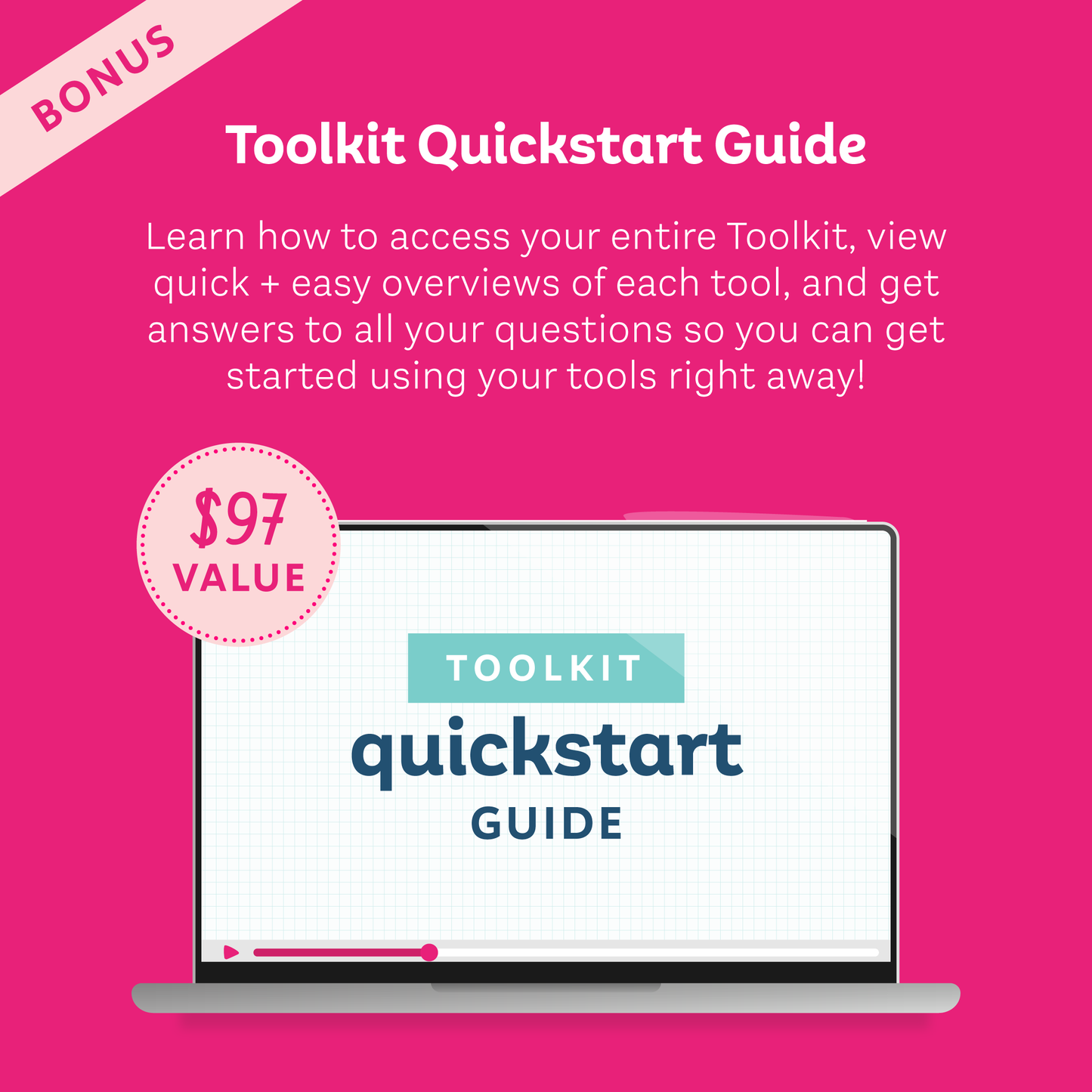 Bonus Toolkit Quickstart Guide ($97 value); Learn how to access your entire Toolkit, view quick and easy overviews of each tool, and get answers to all your questions so you can get started using your tools right away!
