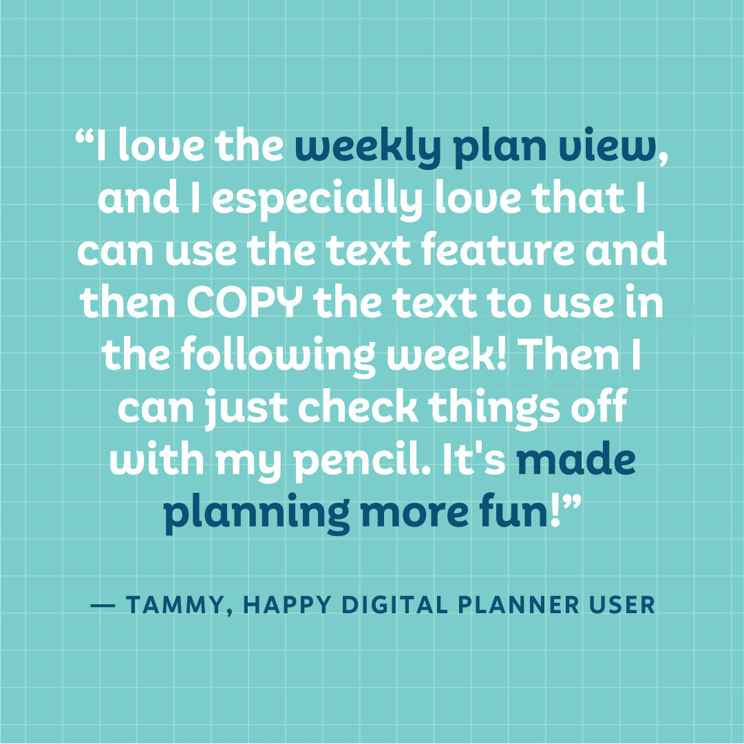 "I love the weekly plan view, and I especially love that I can use the text feature and then COPY the text to use in the following week! then I can just check things off with my pencil. It's made planning more fun!" — Tammy