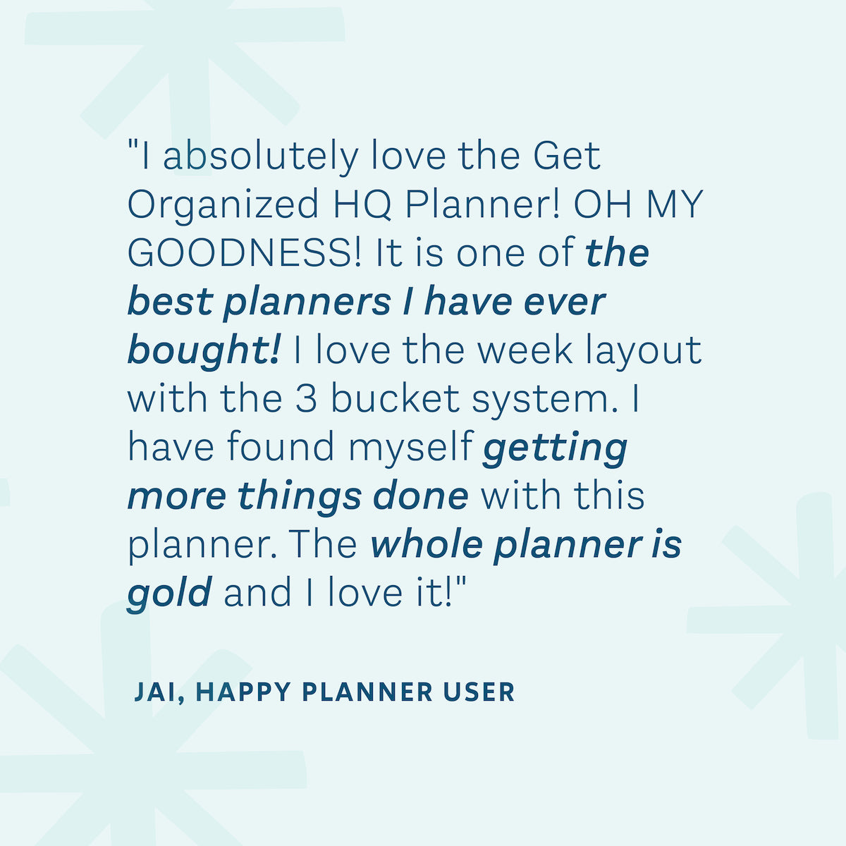 "I absolutely love the Get Organized HQ Planner! It is one of the best planners I have ever bought! I love the week layout with the 3 bucket system. I have found myself getting more things done with this planner. The whole planner is gold and I love it!" — Jai