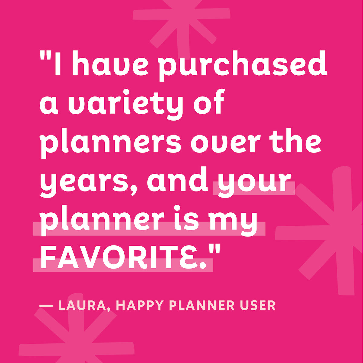 "I have purchased a variety of planners over the years, and your planner is my FAVORITE." — Laura, Happy Planner User