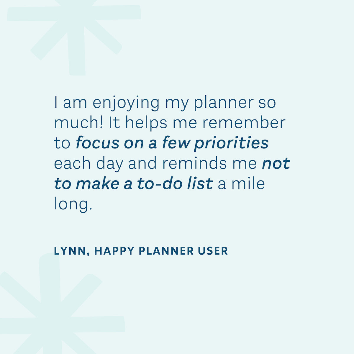 "I am enjoying my planner so much! It helps me remember to focus on a few priorities each day and reminds me not to make a to-do list a mile long." — Lynn, Happy Planner User