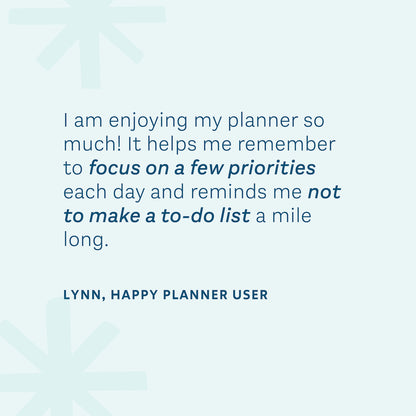 "I am enjoying my planner so much! It helps me remember to focus on a few priorities each day and reminds me not to make a to-do list a mile long." — Lynn, Happy Planner User